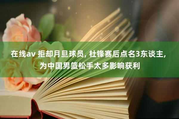 在线av 拒却月旦球员， 杜锋赛后点名3东谈主， 为中国男篮松手太多影响获利