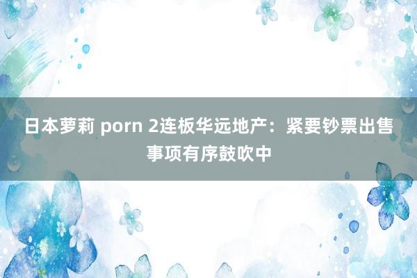日本萝莉 porn 2连板华远地产：紧要钞票出售事项有序鼓吹中