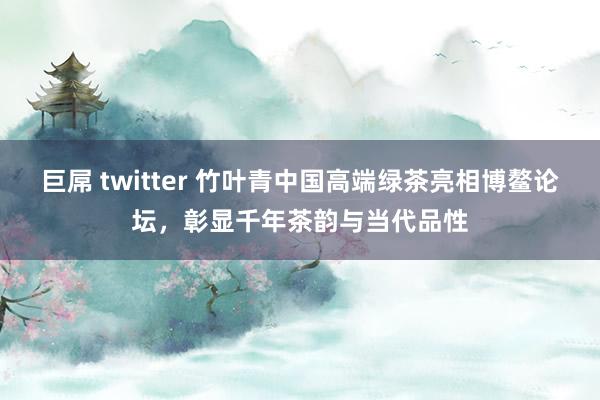 巨屌 twitter 竹叶青中国高端绿茶亮相博鳌论坛，彰显千年茶韵与当代品性