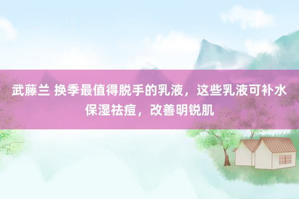 武藤兰 换季最值得脱手的乳液，这些乳液可补水保湿祛痘，改善明锐肌