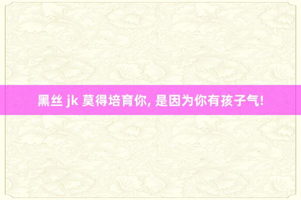 黑丝 jk 莫得培育你， 是因为你有孩子气!