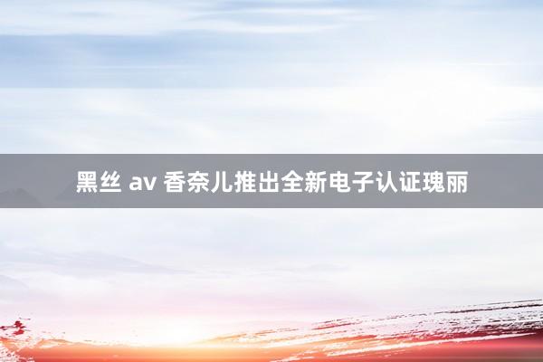 黑丝 av 香奈儿推出全新电子认证瑰丽