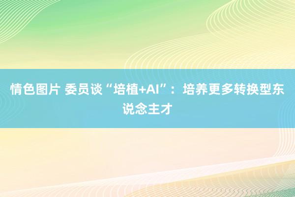 情色图片 委员谈“培植+AI”：培养更多转换型东说念主才
