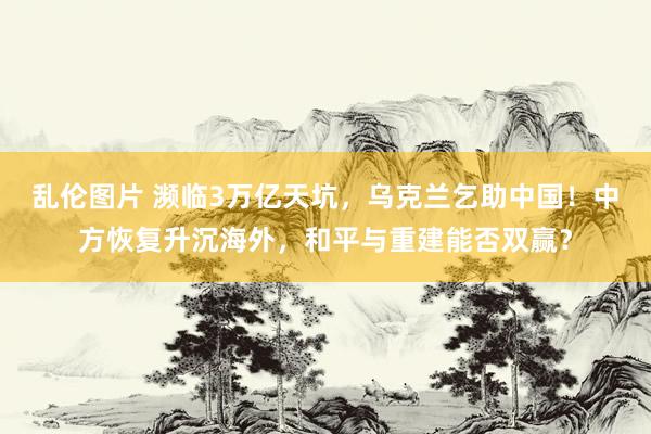 乱伦图片 濒临3万亿天坑，乌克兰乞助中国！中方恢复升沉海外，和平与重建能否双赢？