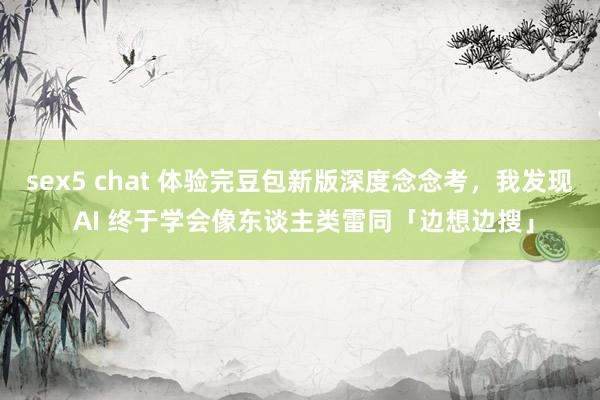 sex5 chat 体验完豆包新版深度念念考，我发现 AI 终于学会像东谈主类雷同「边想边搜」