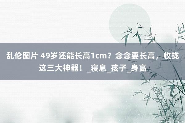 乱伦图片 49岁还能长高1cm？念念要长高，收拢这三大神器！_寝息_孩子_身高