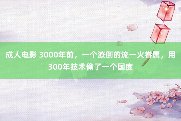 成人电影 3000年前，一个潦倒的流一火眷属，用300年技术偷了一个国度