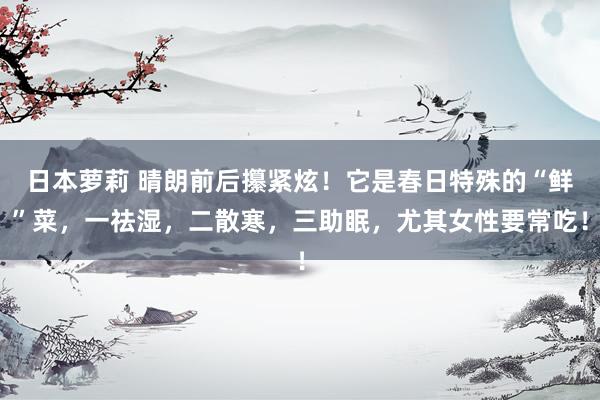 日本萝莉 晴朗前后攥紧炫！它是春日特殊的“鲜”菜，一祛湿，二散寒，三助眠，尤其女性要常吃！