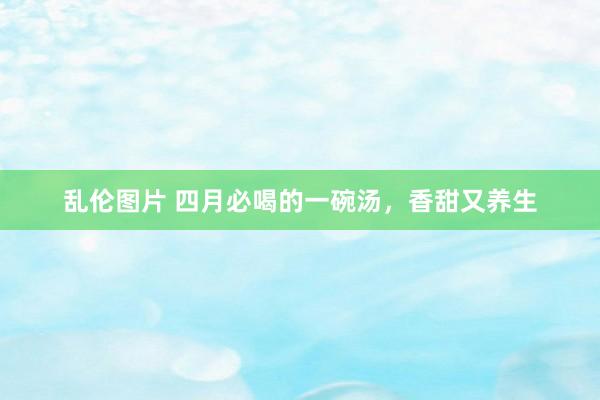 乱伦图片 四月必喝的一碗汤，香甜又养生