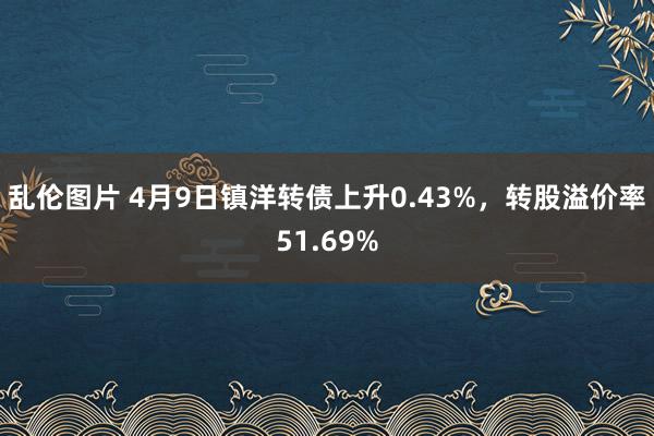 乱伦图片 4月9日镇洋转债上升0.43%，转股溢价率51.69%