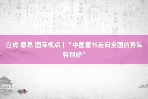 白虎 意思 国际视点丨“中国童书走向全国的势头特别好”