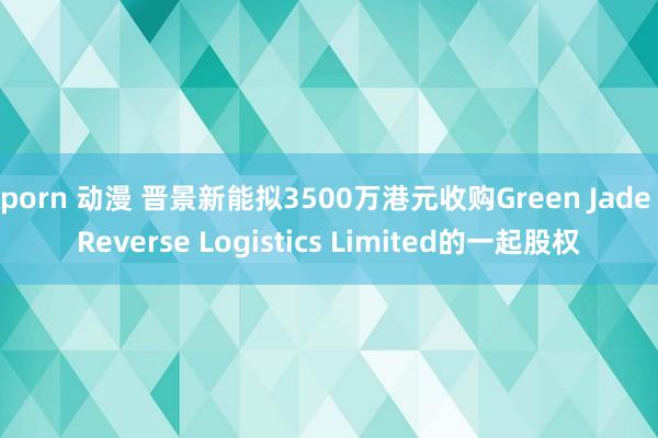 porn 动漫 晋景新能拟3500万港元收购Green Jade Reverse Logistics Limited的一起股权