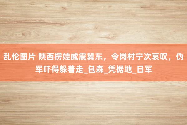 乱伦图片 陕西楞娃威震冀东，令岗村宁次哀叹，伪军吓得躲着走_包森_凭据地_日军