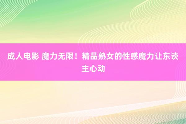 成人电影 魔力无限！精品熟女的性感魔力让东谈主心动