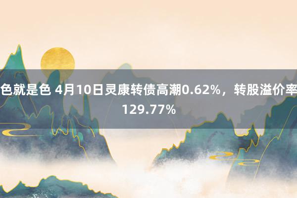 色就是色 4月10日灵康转债高潮0.62%，转股溢价率129.77%