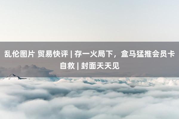乱伦图片 贸易快评 | 存一火局下，盒马猛推会员卡自救 | 封面天天见