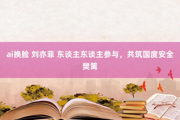 ai换脸 刘亦菲 东谈主东谈主参与，共筑国度安全樊篱