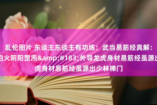 乱伦图片 东谈主东谈主有功练:武当易筋经真解:内真金不怕火阴阳罡炁·外导龙虎身材易筋经虽源出少林禅门