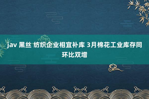 jav 黑丝 纺织企业相宜补库 3月棉花工业库存同环比双增