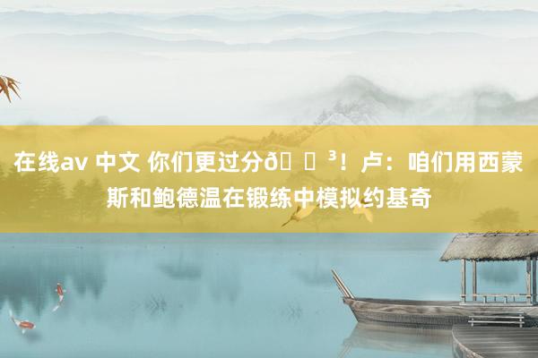在线av 中文 你们更过分😳！卢：咱们用西蒙斯和鲍德温在锻练中模拟约基奇