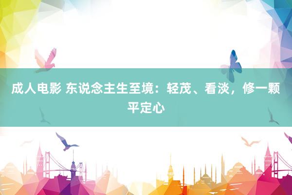 成人电影 东说念主生至境：轻茂、看淡，修一颗平定心
