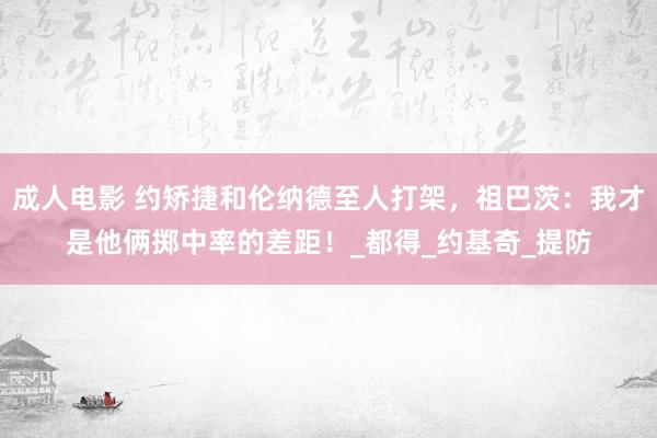 成人电影 约矫捷和伦纳德至人打架，祖巴茨：我才是他俩掷中率的差距！_都得_约基奇_提防