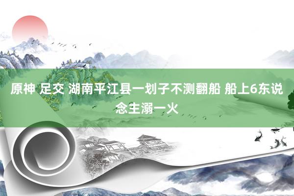 原神 足交 湖南平江县一划子不测翻船 船上6东说念主溺一火