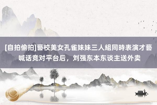 [自拍偷拍]藝校美女孔雀妹妹三人組同時表演才藝 喊话竞对平台后，刘强东本东谈主送外卖
