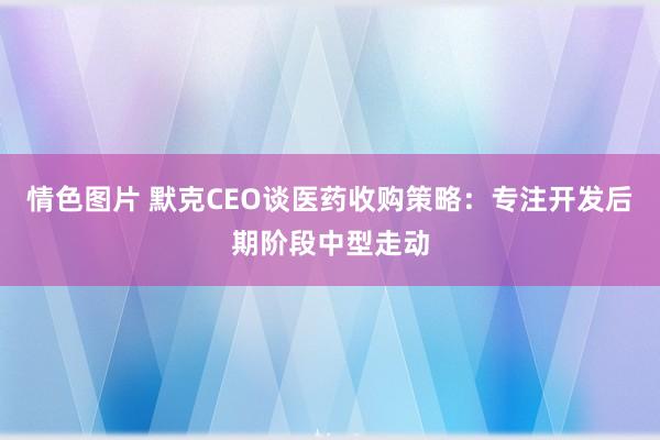 情色图片 默克CEO谈医药收购策略：专注开发后期阶段中型走动
