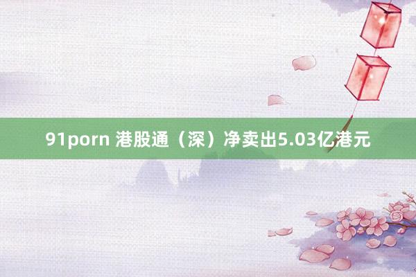 91porn 港股通（深）净卖出5.03亿港元