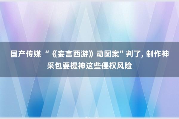 国产传媒 “《妄言西游》动图案”判了， 制作神采包要提神这些侵权风险