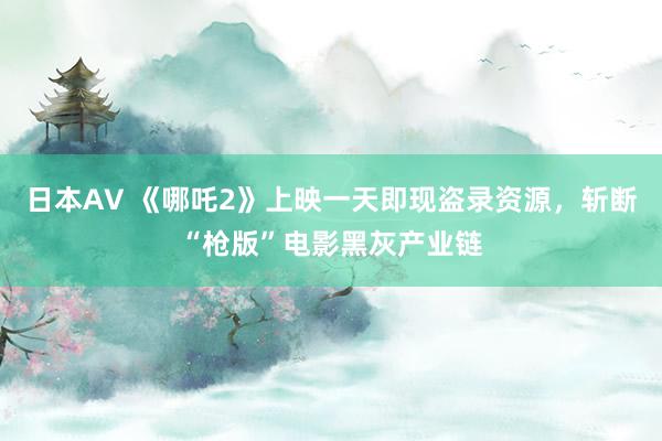 日本AV 《哪吒2》上映一天即现盗录资源，斩断“枪版”电影黑灰产业链