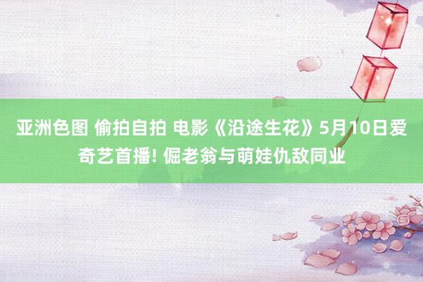 亚洲色图 偷拍自拍 电影《沿途生花》5月10日爱奇艺首播! 倔老翁与萌娃仇敌同业