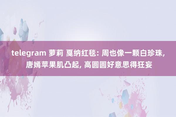 telegram 萝莉 戛纳红毯: 周也像一颗白珍珠， 唐嫣苹果肌凸起， 高圆圆好意思得狂妄