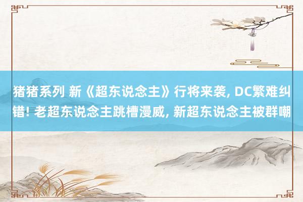 猪猪系列 新《超东说念主》行将来袭， DC繁难纠错! 老超东说念主跳槽漫威， 新超东说念主被群嘲