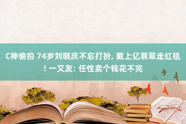 C神偷拍 74岁刘晓庆不忘打扮， 戴上亿翡翠走红毯! 一又友: 任性卖个钱花不完
