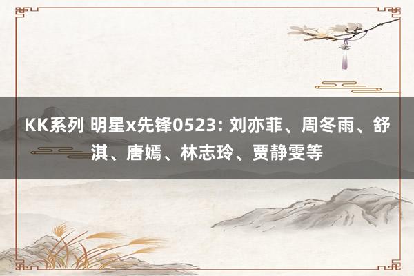 KK系列 明星x先锋0523: 刘亦菲、周冬雨、舒淇、唐嫣、林志玲、贾静雯等