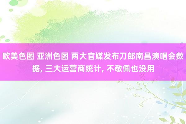 欧美色图 亚洲色图 两大官媒发布刀郎南昌演唱会数据， 三大运营商统计， 不敬佩也没用