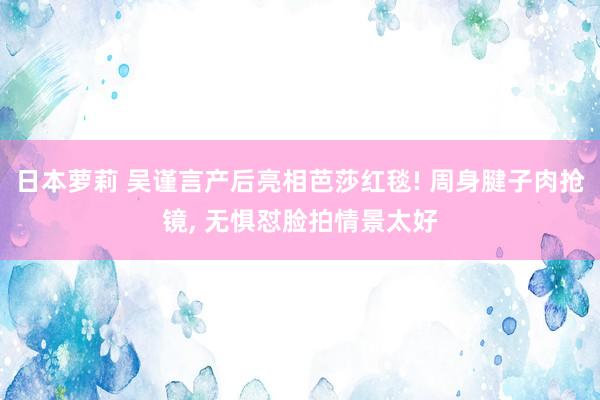 日本萝莉 吴谨言产后亮相芭莎红毯! 周身腱子肉抢镜， 无惧怼脸拍情景太好