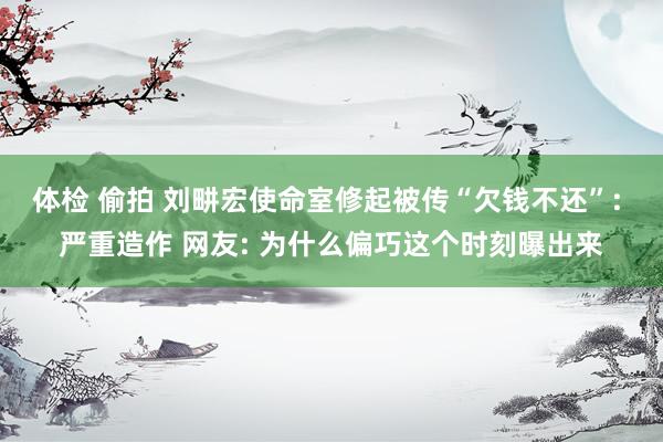 体检 偷拍 刘畊宏使命室修起被传“欠钱不还”: 严重造作 网友: 为什么偏巧这个时刻曝出来