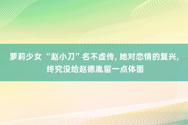 萝莉少女 “赵小刀”名不虚传， 她对恋情的复兴， 终究没给赵德胤留一点体面