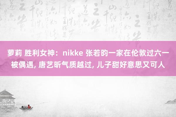 萝莉 胜利女神：nikke 张若昀一家在伦敦过六一被偶遇， 唐艺昕气质越过， 儿子甜好意思又可人
