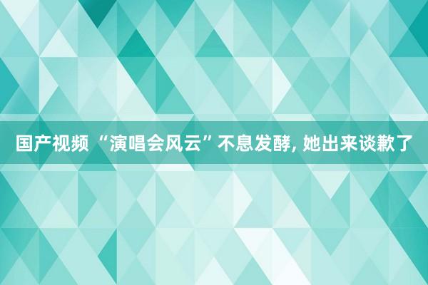 国产视频 “演唱会风云”不息发酵， 她出来谈歉了