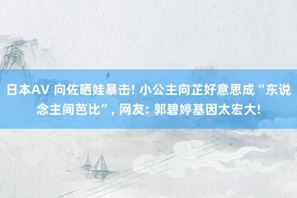 日本AV 向佐晒娃暴击! 小公主向芷好意思成“东说念主间芭比”， 网友: 郭碧婷基因太宏大!