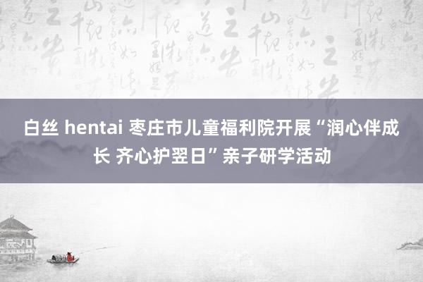 白丝 hentai 枣庄市儿童福利院开展“润心伴成长 齐心护翌日”亲子研学活动