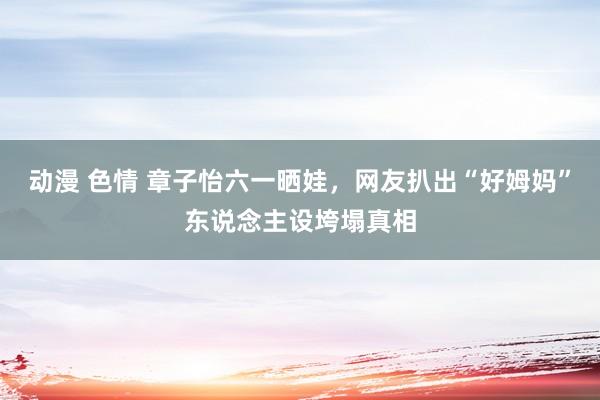 动漫 色情 章子怡六一晒娃，网友扒出“好姆妈”东说念主设垮塌真相