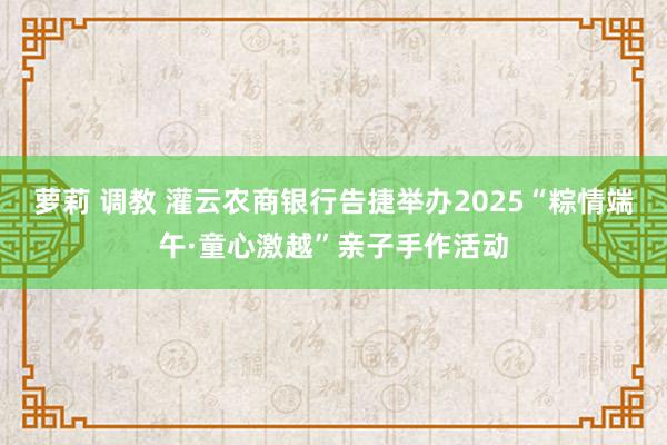 萝莉 调教 灌云农商银行告捷举办2025“粽情端午·童心激越”亲子手作活动