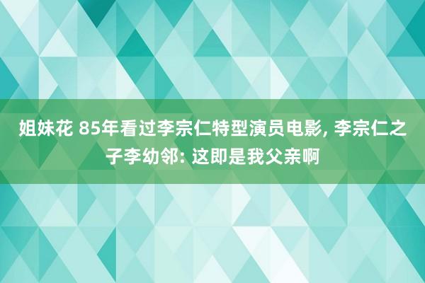 姐妹花 85年看过李宗仁特型演员电影， 李宗仁之子李幼邻: 这即是我父亲啊