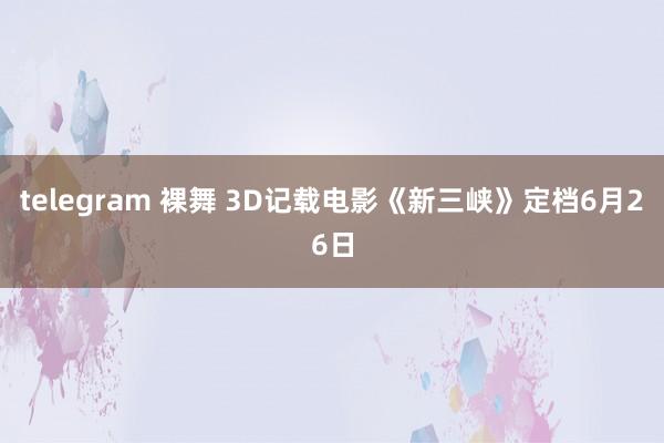 telegram 裸舞 3D记载电影《新三峡》定档6月26日