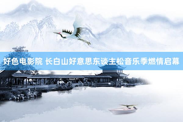 好色电影院 长白山好意思东谈主松音乐季燃情启幕